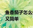 鱼香茄子怎么做好吃又简单 茄子怎么做好吃又简单 