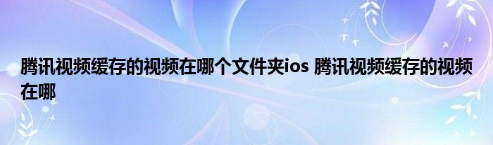 腾讯视频缓存的视频在哪个文件夹ios 腾讯视频缓存的视频在哪 