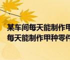 某车间每天能制作甲种零件500只或者制作乙种零件 某车间每天能制作甲种零件500只 