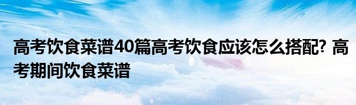 高考饮食菜谱40篇高考饮食应该怎么搭配? 高考期间饮食菜谱 