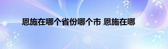 恩施在哪个省份哪个市 恩施在哪 