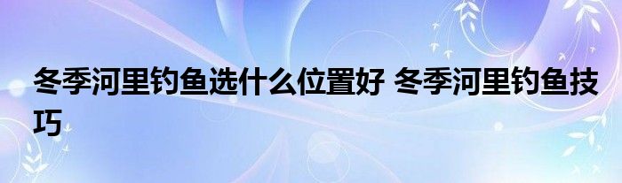 冬季河里钓鱼选什么位置好 冬季河里钓鱼技巧 