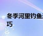 冬季河里钓鱼选什么位置好 冬季河里钓鱼技巧 