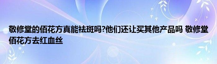 敬修堂的佰花方真能祛斑吗?他们还让买其他产品吗 敬修堂佰花方去红血丝 