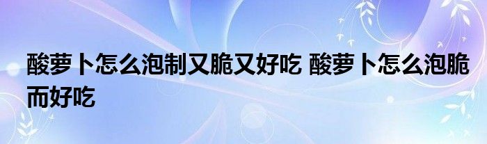 酸萝卜怎么泡制又脆又好吃 酸萝卜怎么泡脆而好吃 