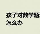 孩子对数学题理解力差 孩子数学理解能力差怎么办 