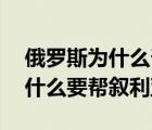 俄罗斯为什么帮叙利亚不帮利比亚 俄罗斯为什么要帮叙利亚 