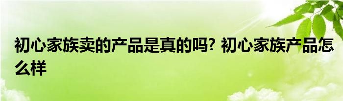 初心家族卖的产品是真的吗? 初心家族产品怎么样 