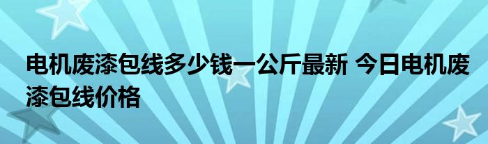 电机废漆包线多少钱一公斤最新 今日电机废漆包线价格 