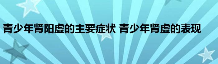 青少年肾阳虚的主要症状 青少年肾虚的表现 