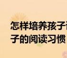 怎样培养孩子读书的兴趣和爱好 如何培养孩子的阅读习惯 