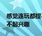 感觉连玩都提不起兴趣的说说 感觉连玩都提不起兴趣 