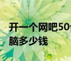 开一个网吧50台机需要多少钱 开网吧50台电脑多少钱 