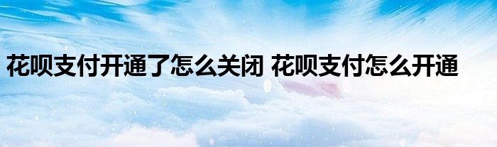 花呗支付开通了怎么关闭 花呗支付怎么开通 