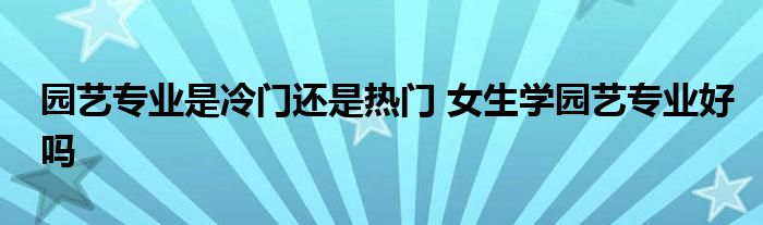 园艺专业是冷门还是热门 女生学园艺专业好吗 