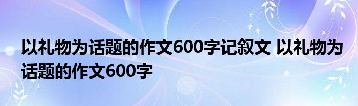 以礼物为话题的作文600字记叙文 以礼物为话题的作文600字 