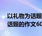 以礼物为话题的作文600字记叙文 以礼物为话题的作文600字 