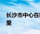 长沙市中心在哪里雨区房价 长沙市中心在哪里 