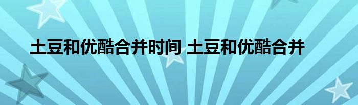 土豆和优酷合并时间 土豆和优酷合并 