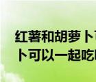 红薯和胡萝卜可以一起吃吗宝宝 红薯和胡萝卜可以一起吃吗 