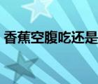 香蕉空腹吃还是饭后吃 睡前吃香蕉会发胖吗 