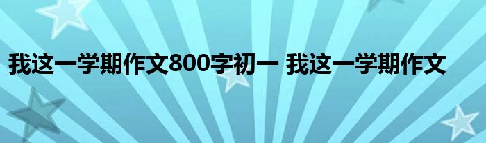 我这一学期作文800字初一 我这一学期作文 