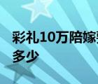 彩礼10万陪嫁要多少钱合适 彩礼10万陪嫁要多少 