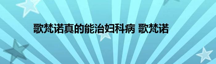 歌梵诺真的能治妇科病 歌梵诺 