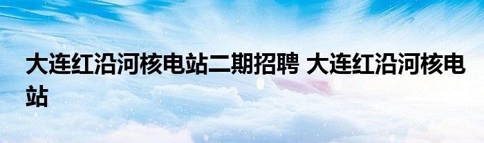 大连红沿河核电站二期招聘 大连红沿河核电站 