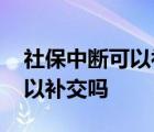 社保中断可以补交吗费用怎么算 社保中断可以补交吗 