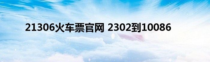 21306火车票官网 2302到10086 