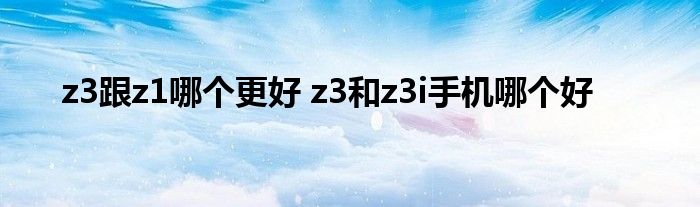 z3跟z1哪个更好 z3和z3i手机哪个好 