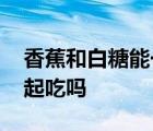 香蕉和白糖能一起吃吗宝宝 香蕉和白糖能一起吃吗 