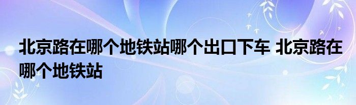 北京路在哪个地铁站哪个出口下车 北京路在哪个地铁站 