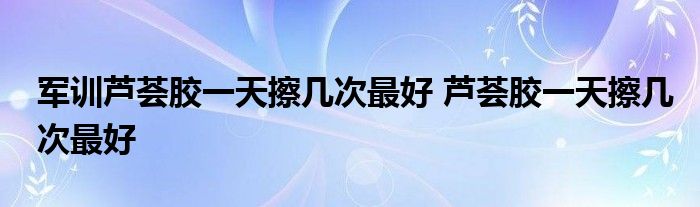 军训芦荟胶一天擦几次最好 芦荟胶一天擦几次最好 