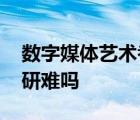 数字媒体艺术考研难吗知乎 数字媒体艺术考研难吗 