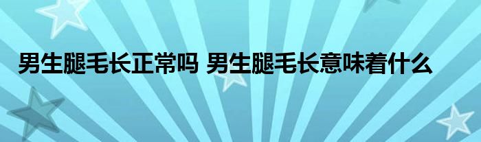 男生腿毛长正常吗 男生腿毛长意味着什么 