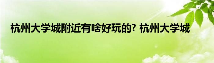 杭州大学城附近有啥好玩的? 杭州大学城 