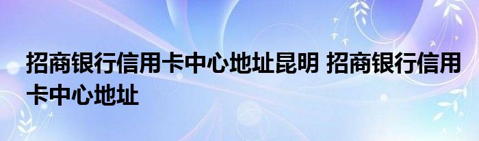 招商银行信用卡中心地址昆明 招商银行信用卡中心地址 